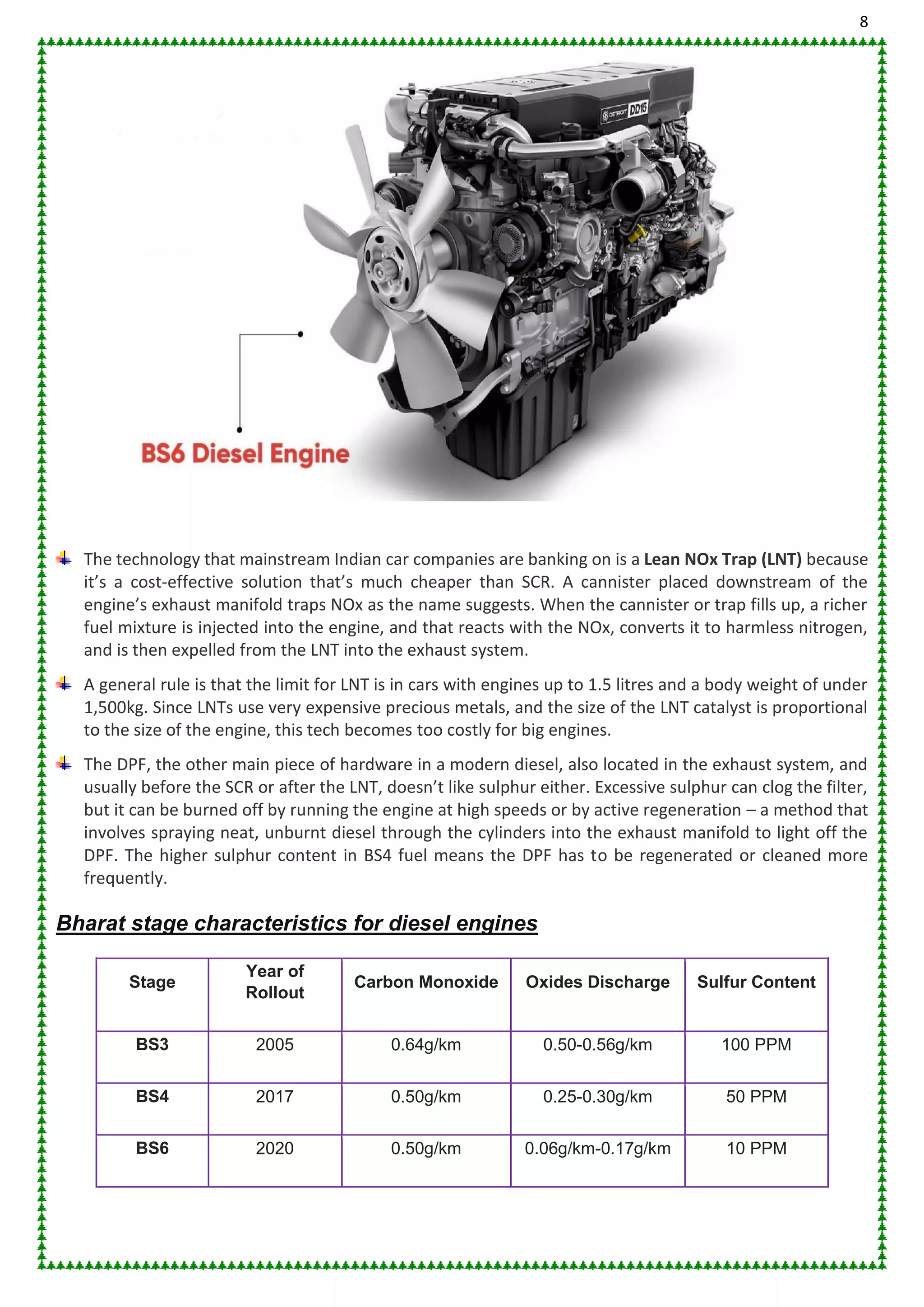 8
The technology that mainstream Indian car companies are banking on is a Lean NOx Trap (LNT) because
it’s a cost-effective solution that’s much cheaper than SCR. A cannister placed downstream of the
engine’s exhaust manifold traps NOx as the name suggests. When the cannister or trap fills up, a richer
fuel mixture is injected into the engine, and that reacts with the NOx, converts it to harmless nitrogen,
and is then expelled from the LNT into the exhaust system.
A general rule is that the limit for LNT is in cars with engines up to 1.5 litres and a body weight of under
1,500kg. Since LNTs use very expensive precious metals, and the size of the LNT catalyst is proportional
to the size of the engine, this tech becomes too costly for big engines.
The DPF, the other main piece of hardware in a modern diesel, also located in the exhaust system, and
usually before the SCR or after the LNT, doesn’t like sulphur either. Excessive sulphur can clog the filter,
but it can be burned off by running the engine at high speeds or by active regeneration – a method that
involves spraying neat, unburnt diesel through the cylinders into the exhaust manifold to light off the
DPF. The higher sulphur content in BS4 fuel means the DPF has to be regenerated or cleaned more
frequently.
Bharat stage characteristics for diesel engines
Stage
Year of
Rollout
Carbon Monoxide Oxides Discharge Sulfur Content
BS3 2005 0.64g/km 0.50-0.56g/km 100 PPM
BS4 2017 0.50g/km 0.25-0.30g/km 50 PPM
BS6 2020 0.50g/km 0.06g/km-0.17g/km 10 PPM
 