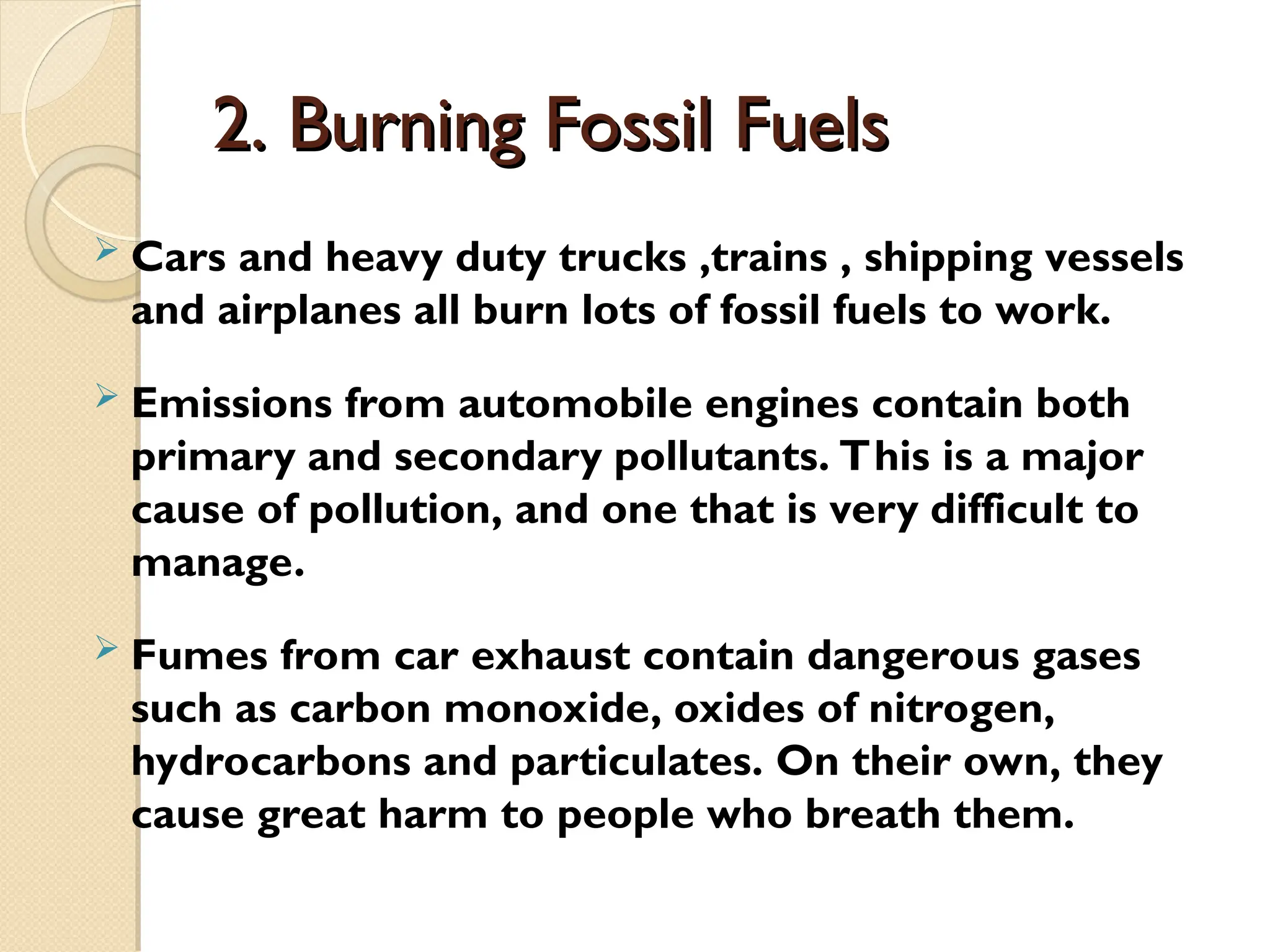 2. Burning Fossil Fuels
2. Burning Fossil Fuels
 Cars and heavy duty trucks ,trains , shipping vessels
and airplanes all burn lots of fossil fuels to work.
 Emissions from automobile engines contain both
primary and secondary pollutants. This is a major
cause of pollution, and one that is very difficult to
manage.
 Fumes from car exhaust contain dangerous gases
such as carbon monoxide, oxides of nitrogen,
hydrocarbons and particulates. On their own, they
cause great harm to people who breath them.
 