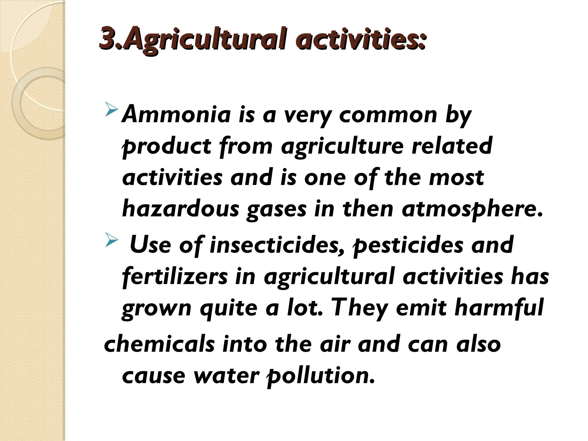 3.Agricultural activities:
3.Agricultural activities:
Ammonia is a very common by
product from agriculture related
activities and is one of the most
hazardous gases in then atmosphere.
 Use of insecticides, pesticides and
fertilizers in agricultural activities has
grown quite a lot. They emit harmful
chemicals into the air and can also
cause water pollution.
 