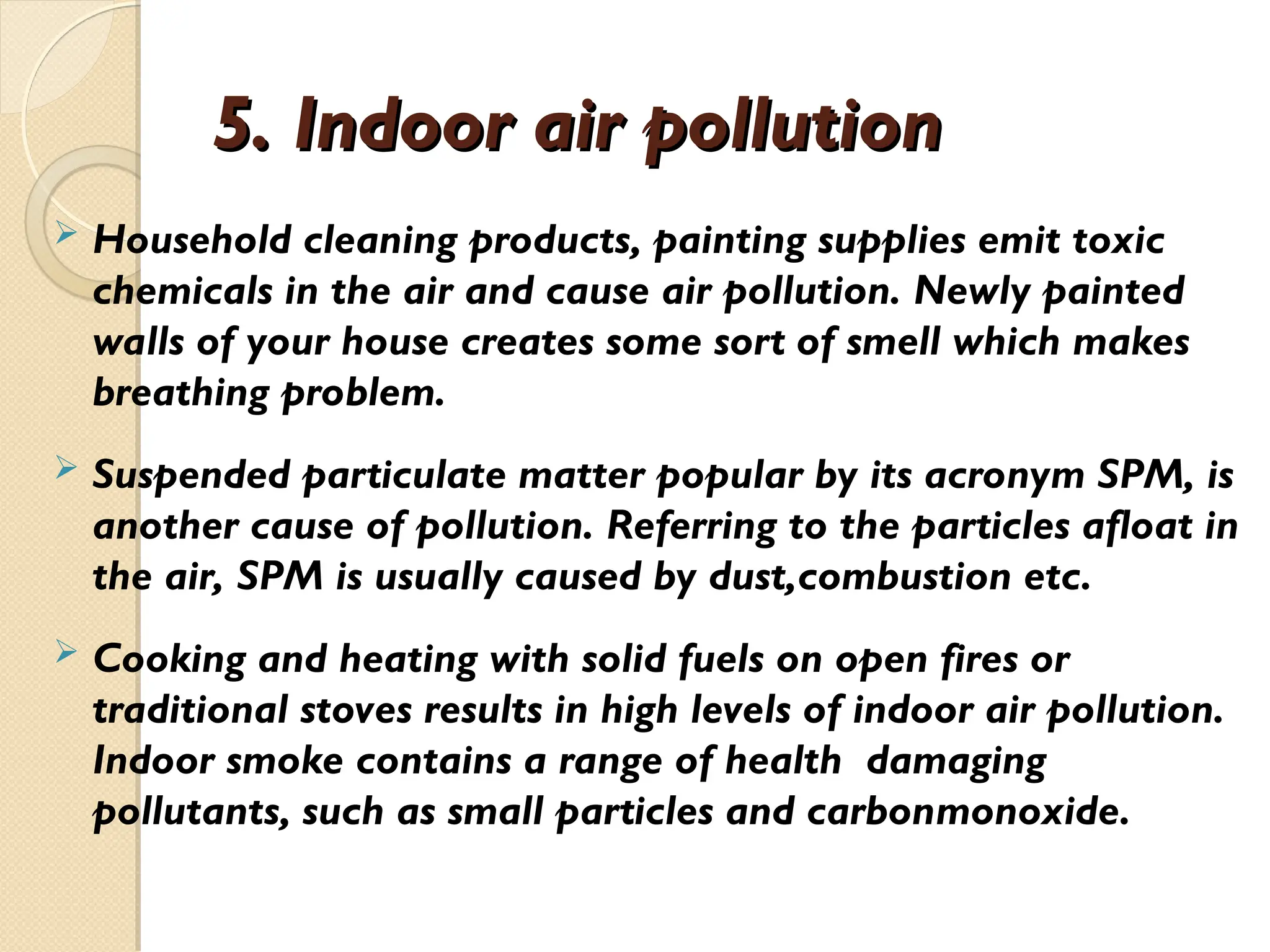5. Indoor air pollution
5. Indoor air pollution
 Household cleaning products, painting supplies emit toxic
chemicals in the air and cause air pollution. Newly painted
walls of your house creates some sort of smell which makes
breathing problem.
 Suspended particulate matter popular by its acronym SPM, is
another cause of pollution. Referring to the particles afloat in
the air, SPM is usually caused by dust,combustion etc.
 Cooking and heating with solid fuels on open fires or
traditional stoves results in high levels of indoor air pollution.
Indoor smoke contains a range of health damaging
pollutants, such as small particles and carbonmonoxide.
 
