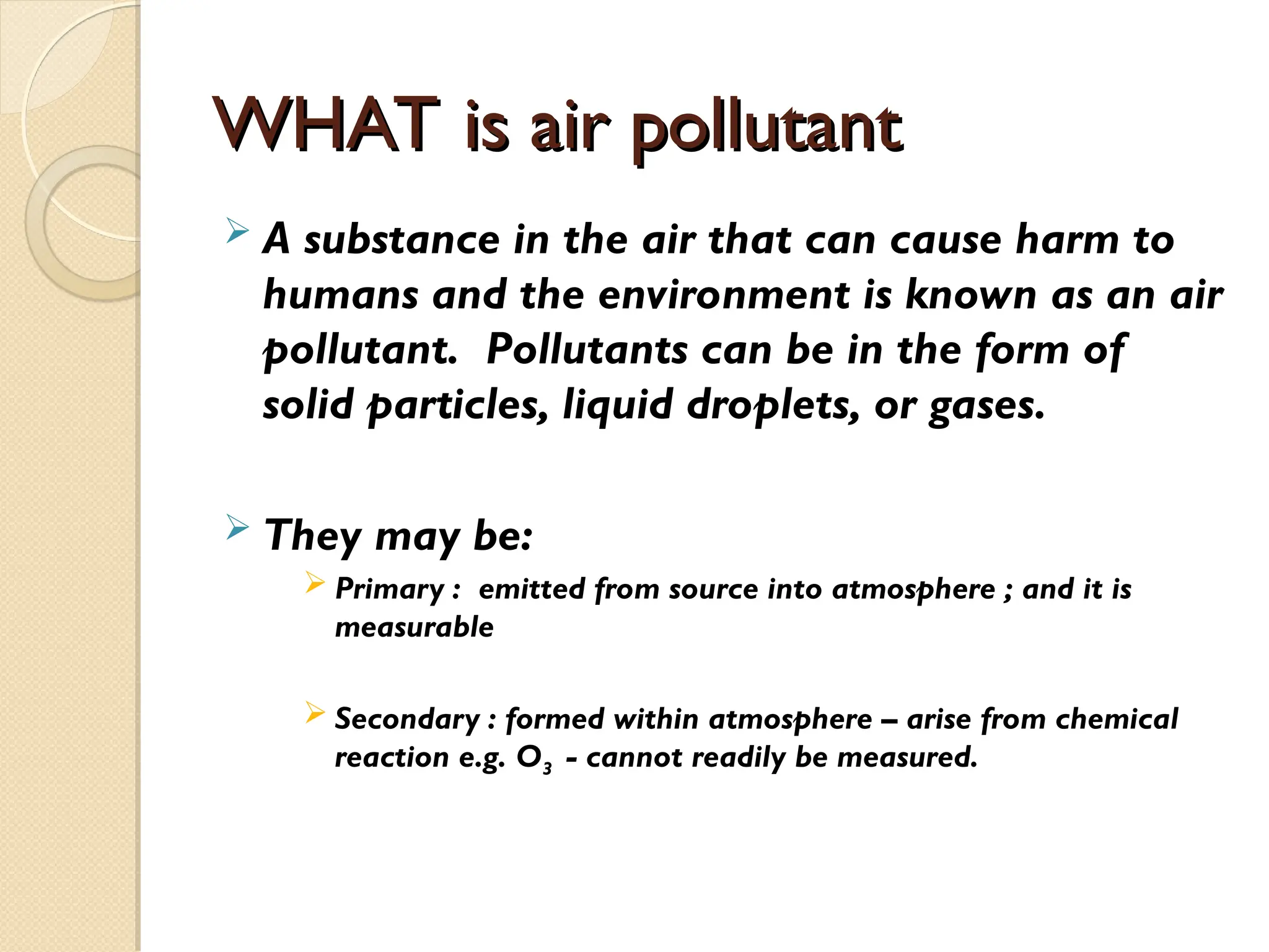 WHAT is air pollutant
WHAT is air pollutant
 A substance in the air that can cause harm to
humans and the environment is known as an air
pollutant. Pollutants can be in the form of
solid particles, liquid droplets, or gases.
 They may be:
 Primary : emitted from source into atmosphere ; and it is
measurable
 Secondary : formed within atmosphere – arise from chemical
reaction e.g. O3 - cannot readily be measured.
 