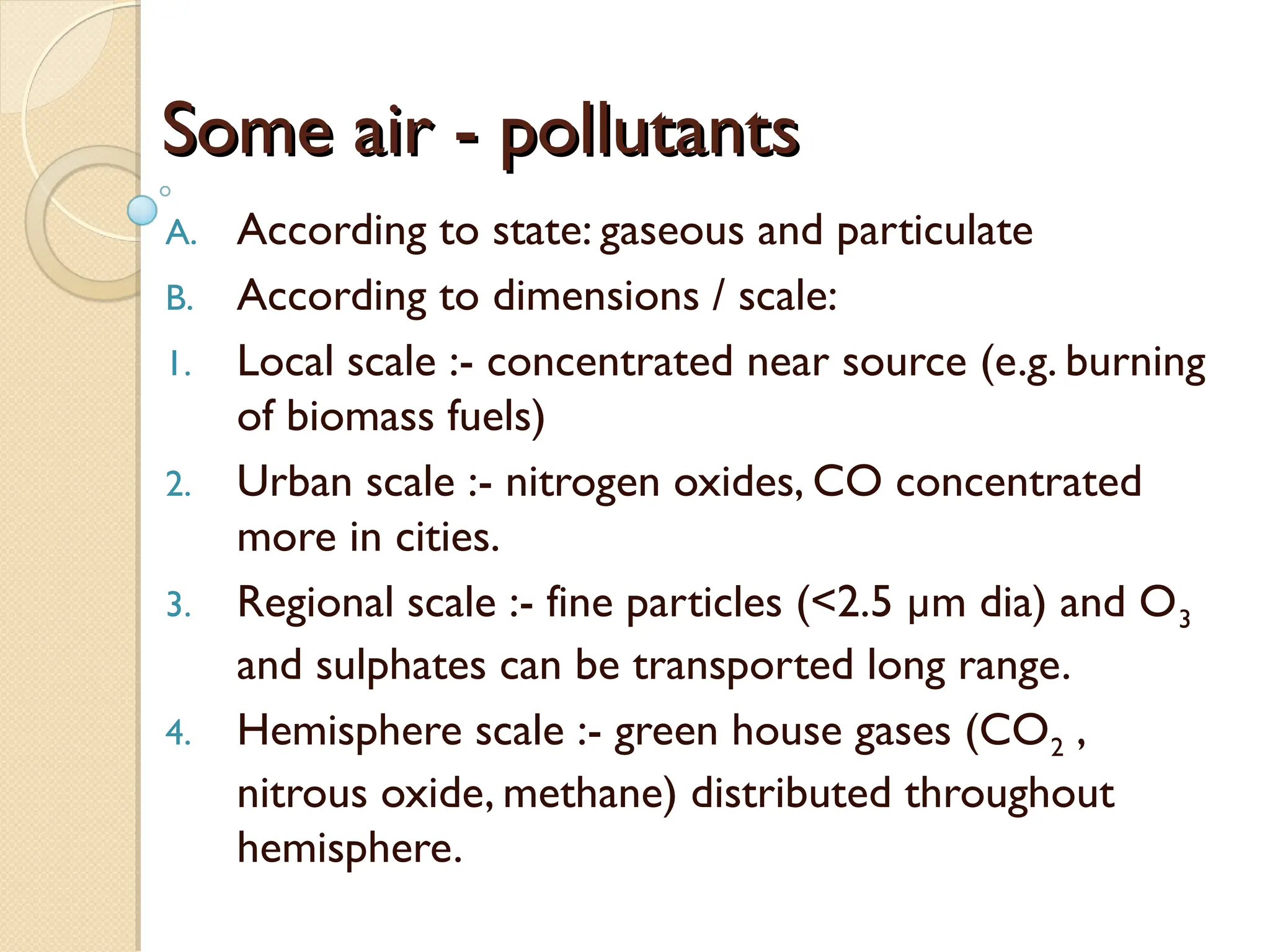 Some air - pollutants
Some air - pollutants
A. According to state: gaseous and particulate
B. According to dimensions / scale:
1. Local scale :- concentrated near source (e.g. burning
of biomass fuels)
2. Urban scale :- nitrogen oxides, CO concentrated
more in cities.
3. Regional scale :- fine particles (<2.5 µm dia) and O3
and sulphates can be transported long range.
4. Hemisphere scale :- green house gases (CO2 ,
nitrous oxide, methane) distributed throughout
hemisphere.
 