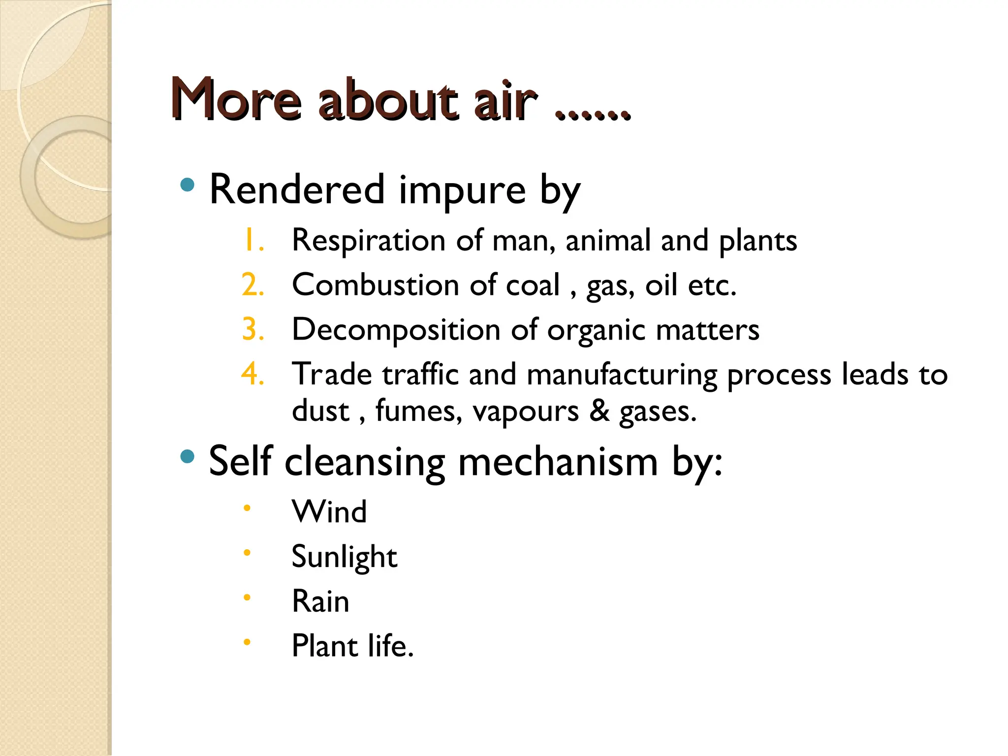 More about air ......
More about air ......
 Rendered impure by
1. Respiration of man, animal and plants
2. Combustion of coal , gas, oil etc.
3. Decomposition of organic matters
4. Trade traffic and manufacturing process leads to
dust , fumes, vapours & gases.
 Self cleansing mechanism by:
 Wind
 Sunlight
 Rain
 Plant life.
 