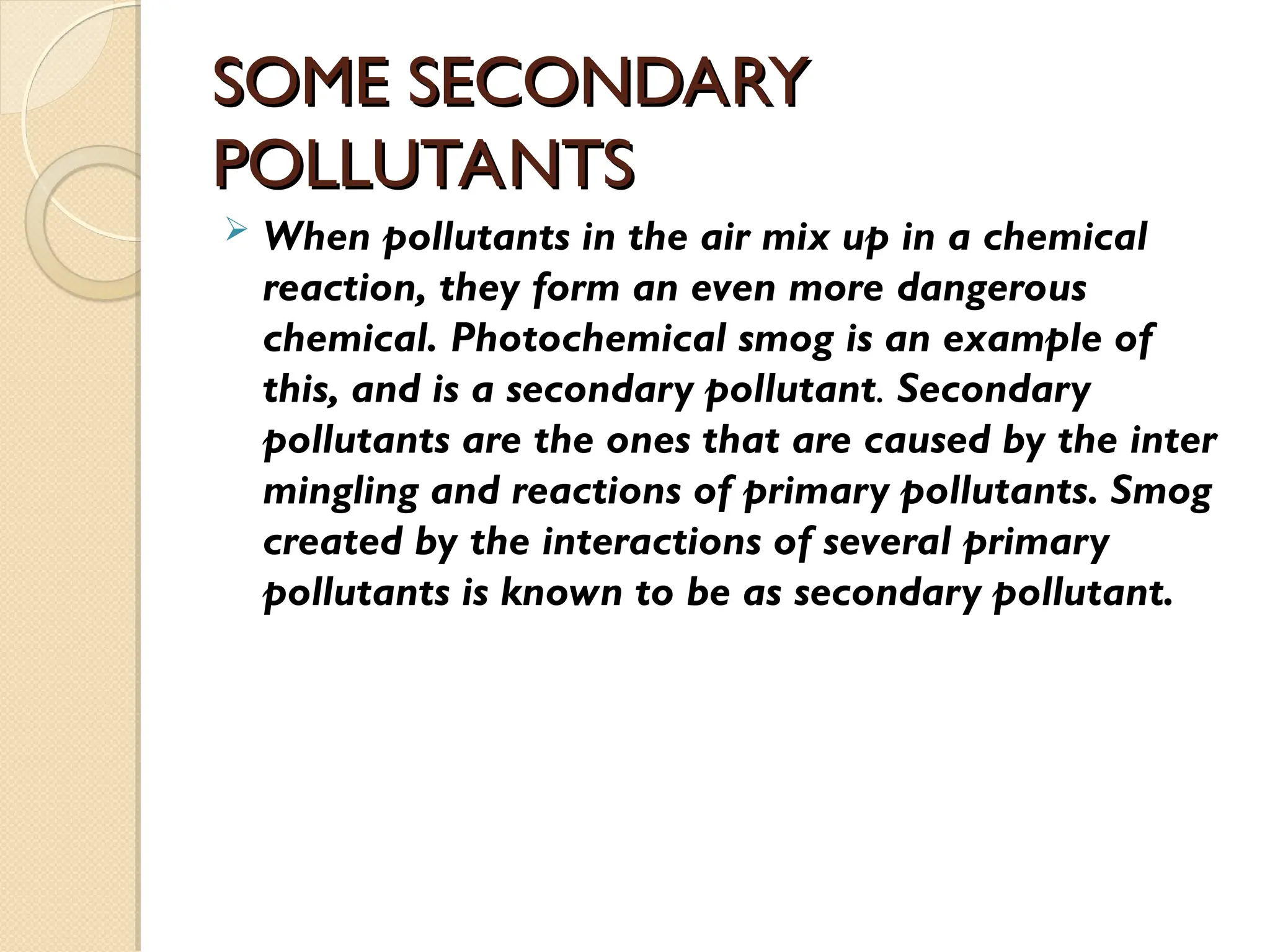 SOME SECONDARY
SOME SECONDARY
POLLUTANTS
POLLUTANTS
 When pollutants in the air mix up in a chemical
reaction, they form an even more dangerous
chemical. Photochemical smog is an example of
this, and is a secondary pollutant. Secondary
pollutants are the ones that are caused by the inter
mingling and reactions of primary pollutants. Smog
created by the interactions of several primary
pollutants is known to be as secondary pollutant.
 