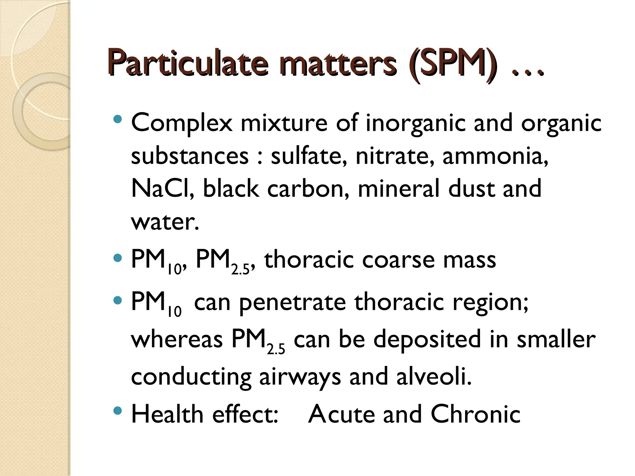 Particulate matters (SPM) …
Particulate matters (SPM) …
 Complex mixture of inorganic and organic
substances : sulfate, nitrate, ammonia,
NaCl, black carbon, mineral dust and
water.
 PM10, PM2.5, thoracic coarse mass
 PM10 can penetrate thoracic region;
whereas PM2.5 can be deposited in smaller
conducting airways and alveoli.
 Health effect: Acute and Chronic
 