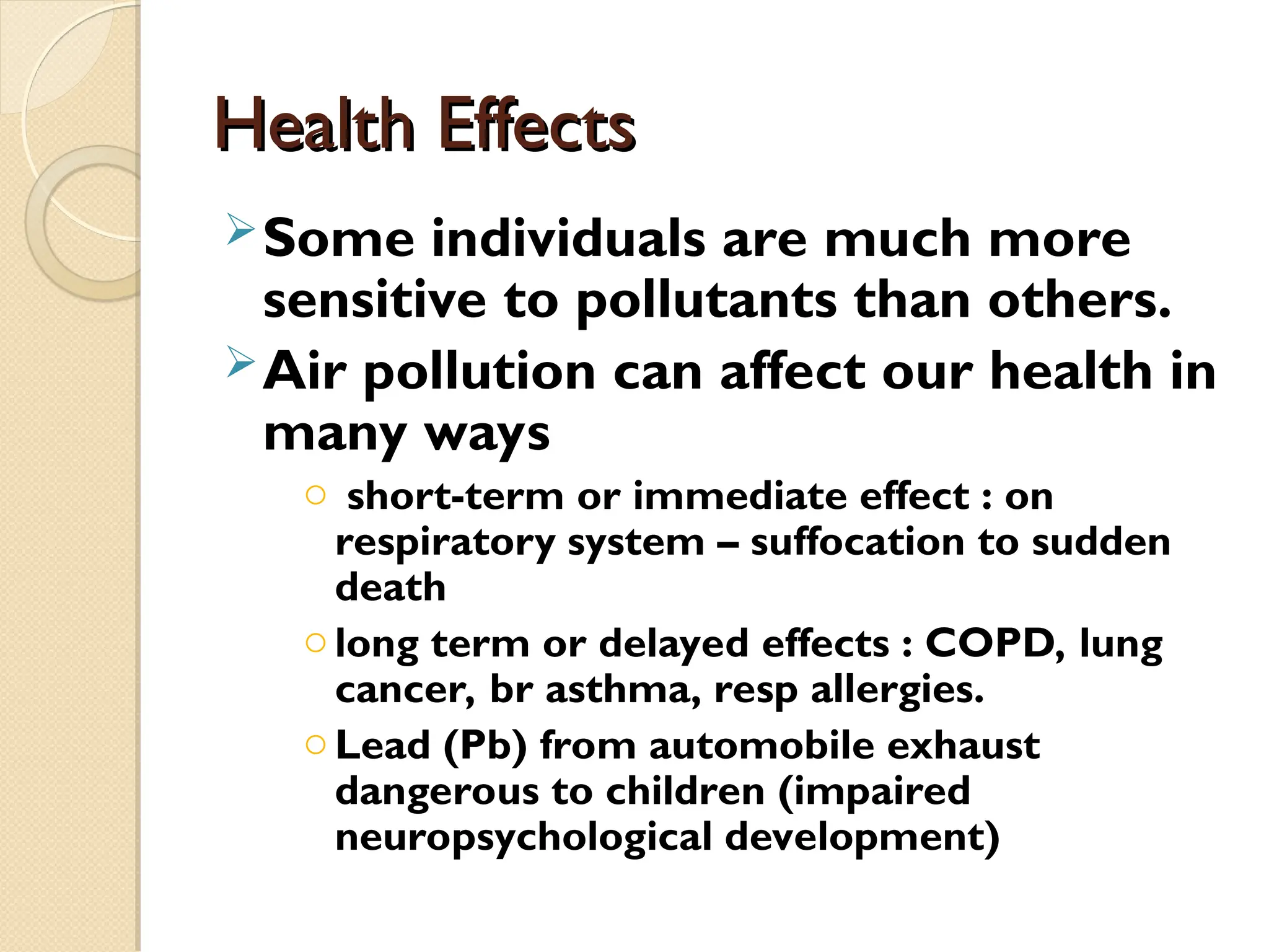 Health Effects
Health Effects
Some individuals are much more
sensitive to pollutants than others.
Air pollution can affect our health in
many ways
o short-term or immediate effect : on
respiratory system – suffocation to sudden
death
olong term or delayed effects : COPD, lung
cancer, br asthma, resp allergies.
oLead (Pb) from automobile exhaust
dangerous to children (impaired
neuropsychological development)
 