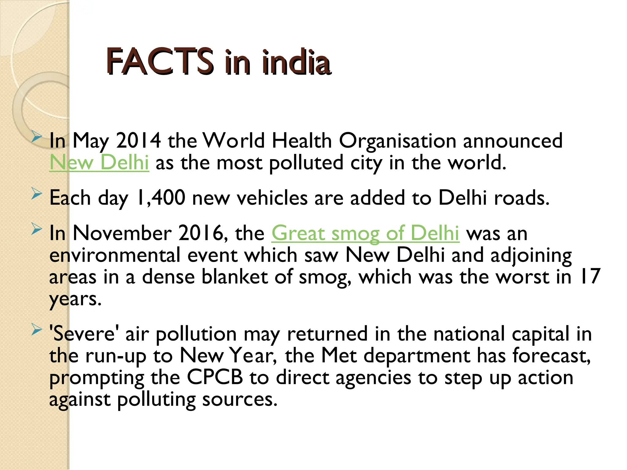 FACTS in india
FACTS in india
 In May 2014 the World Health Organisation announced
New Delhi as the most polluted city in the world.
 Each day 1,400 new vehicles are added to Delhi roads.
 In November 2016, the Great smog of Delhi was an
environmental event which saw New Delhi and adjoining
areas in a dense blanket of smog, which was the worst in 17
years.
 'Severe' air pollution may returned in the national capital in
the run-up to New Year, the Met department has forecast,
prompting the CPCB to direct agencies to step up action
against polluting sources.
 