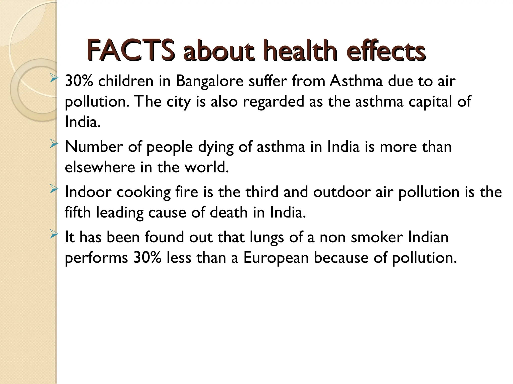 FACTS about health effects
FACTS about health effects
 30% children in Bangalore suffer from Asthma due to air
pollution. The city is also regarded as the asthma capital of
India.
 Number of people dying of asthma in India is more than
elsewhere in the world.
 Indoor cooking fire is the third and outdoor air pollution is the
fifth leading cause of death in India.
 It has been found out that lungs of a non smoker Indian
performs 30% less than a European because of pollution.
 