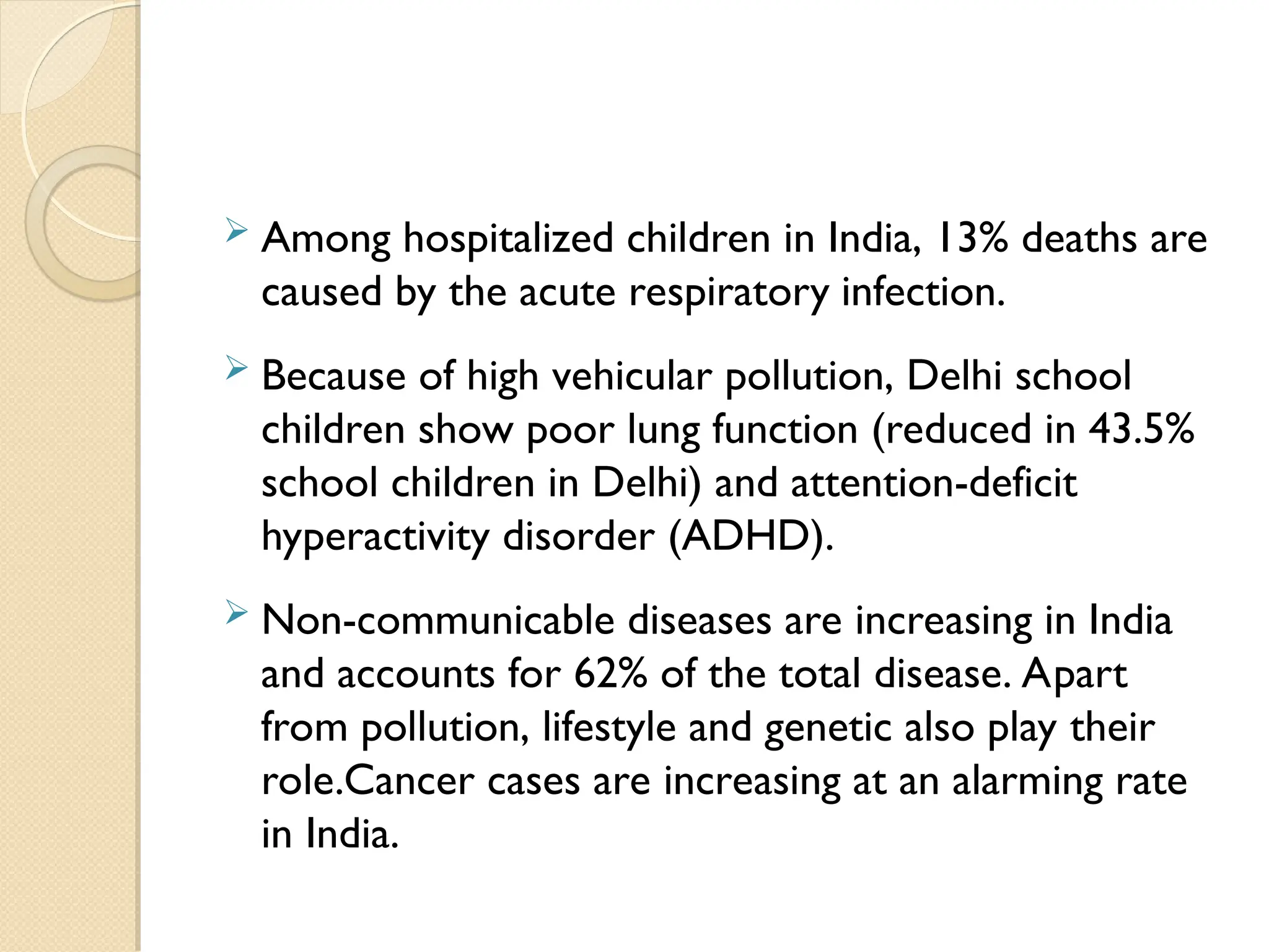 Among hospitalized children in India, 13% deaths are
caused by the acute respiratory infection.
 Because of high vehicular pollution, Delhi school
children show poor lung function (reduced in 43.5%
school children in Delhi) and attention-deficit
hyperactivity disorder (ADHD).
 Non-communicable diseases are increasing in India
and accounts for 62% of the total disease. Apart
from pollution, lifestyle and genetic also play their
role.Cancer cases are increasing at an alarming rate
in India.
 