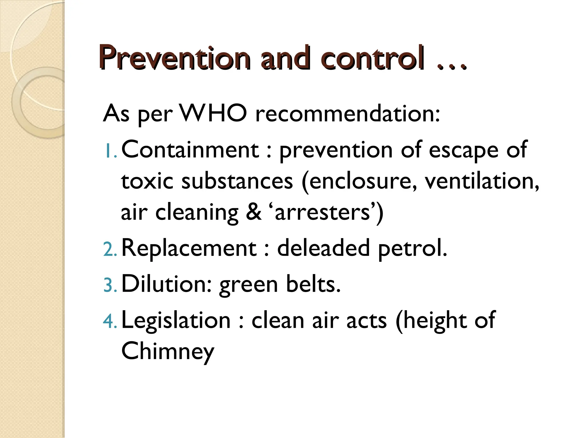 Prevention and control …
Prevention and control …
As per WHO recommendation:
1.Containment : prevention of escape of
toxic substances (enclosure, ventilation,
air cleaning & ‘arresters’)
2.Replacement : deleaded petrol.
3.Dilution: green belts.
4.Legislation : clean air acts (height of
Chimney
 