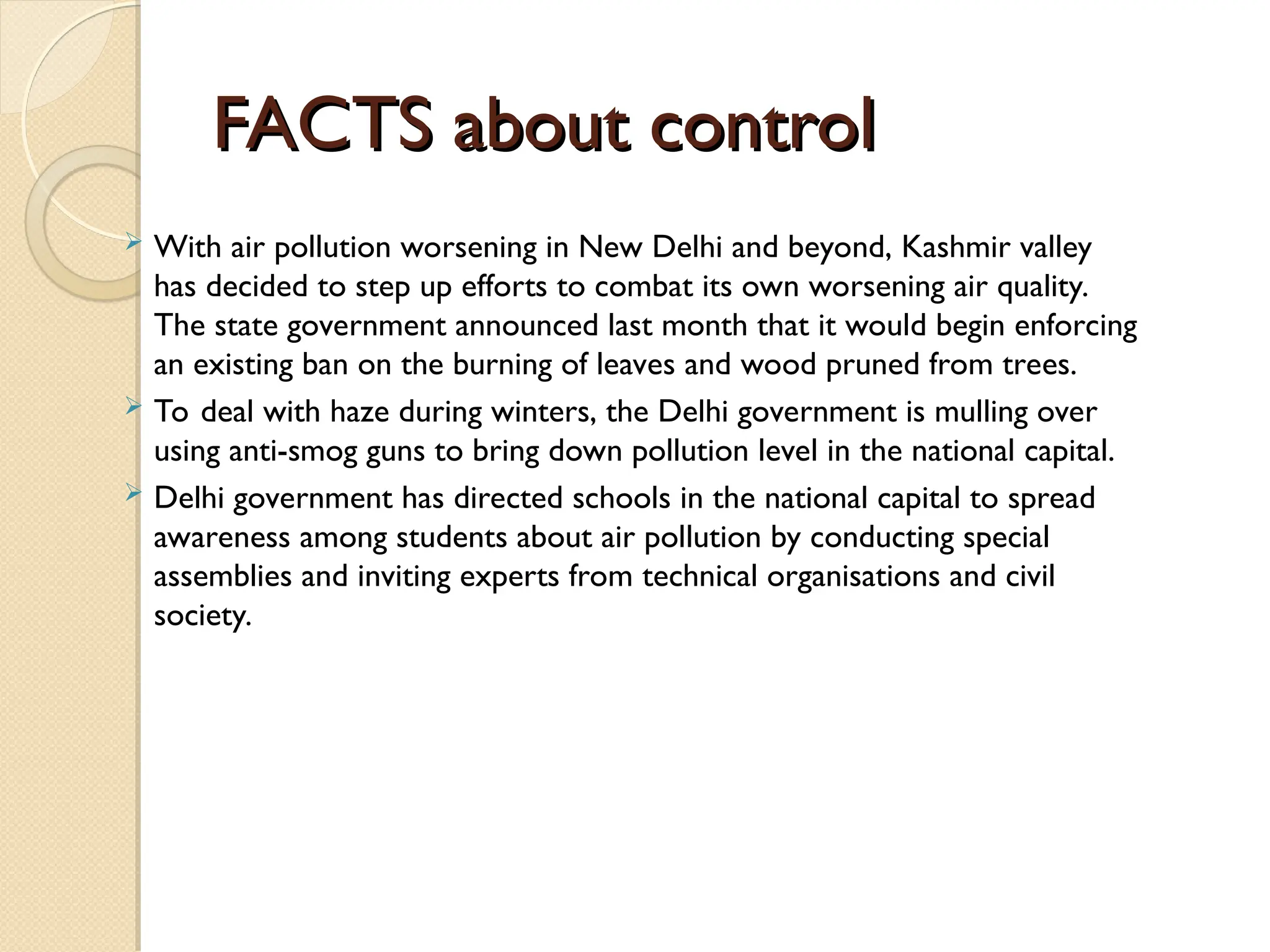 FACTS about control
FACTS about control
 With air pollution worsening in New Delhi and beyond, Kashmir valley
has decided to step up efforts to combat its own worsening air quality.
The state government announced last month that it would begin enforcing
an existing ban on the burning of leaves and wood pruned from trees.
 To deal with haze during winters, the Delhi government is mulling over
using anti-smog guns to bring down pollution level in the national capital.
 Delhi government has directed schools in the national capital to spread
awareness among students about air pollution by conducting special
assemblies and inviting experts from technical organisations and civil
society.
 