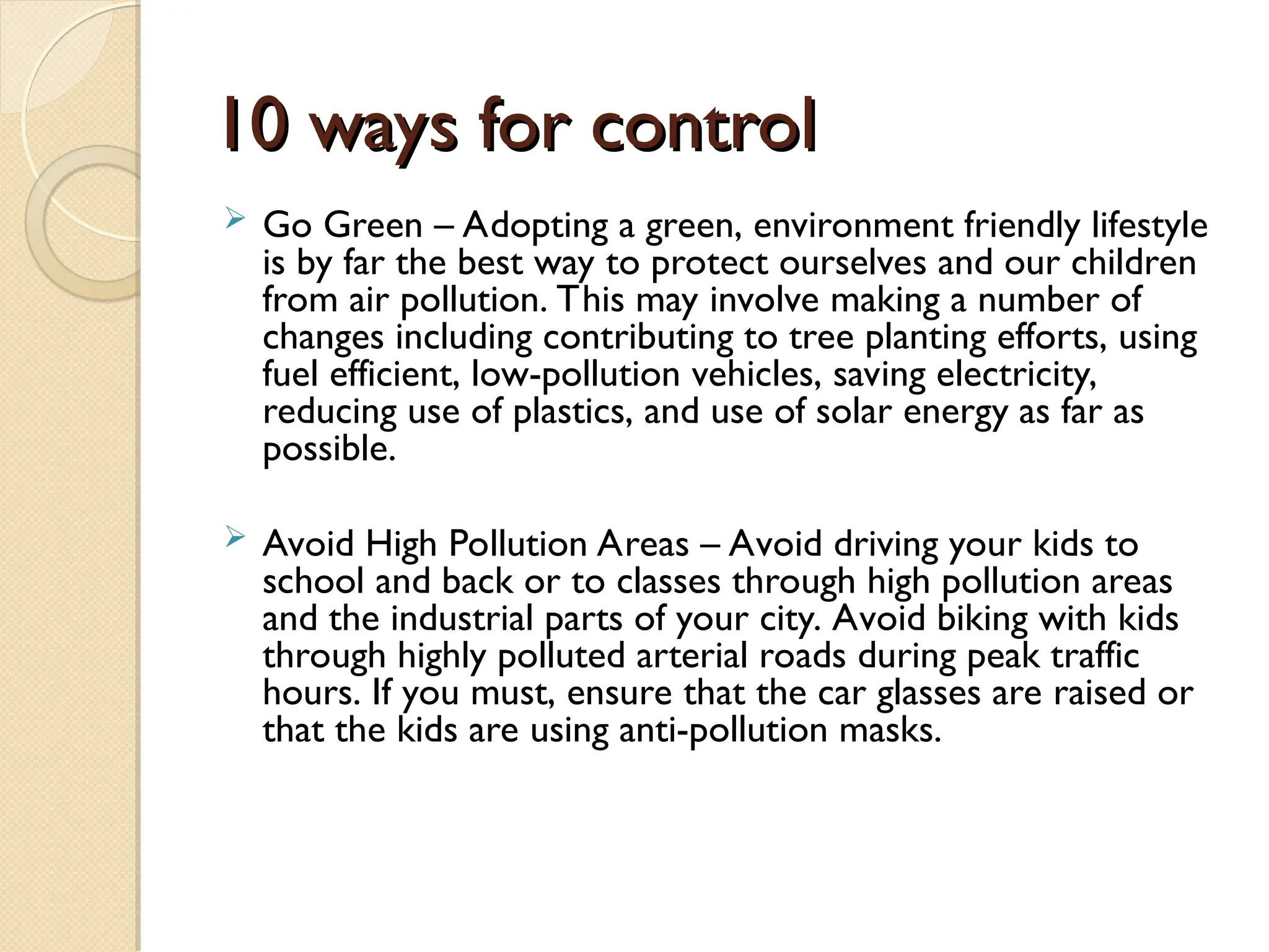 10 ways for control
10 ways for control
 Go Green – Adopting a green, environment friendly lifestyle
is by far the best way to protect ourselves and our children
from air pollution. This may involve making a number of
changes including contributing to tree planting efforts, using
fuel efficient, low-pollution vehicles, saving electricity,
reducing use of plastics, and use of solar energy as far as
possible.
 Avoid High Pollution Areas – Avoid driving your kids to
school and back or to classes through high pollution areas
and the industrial parts of your city. Avoid biking with kids
through highly polluted arterial roads during peak traffic
hours. If you must, ensure that the car glasses are raised or
that the kids are using anti-pollution masks.
 