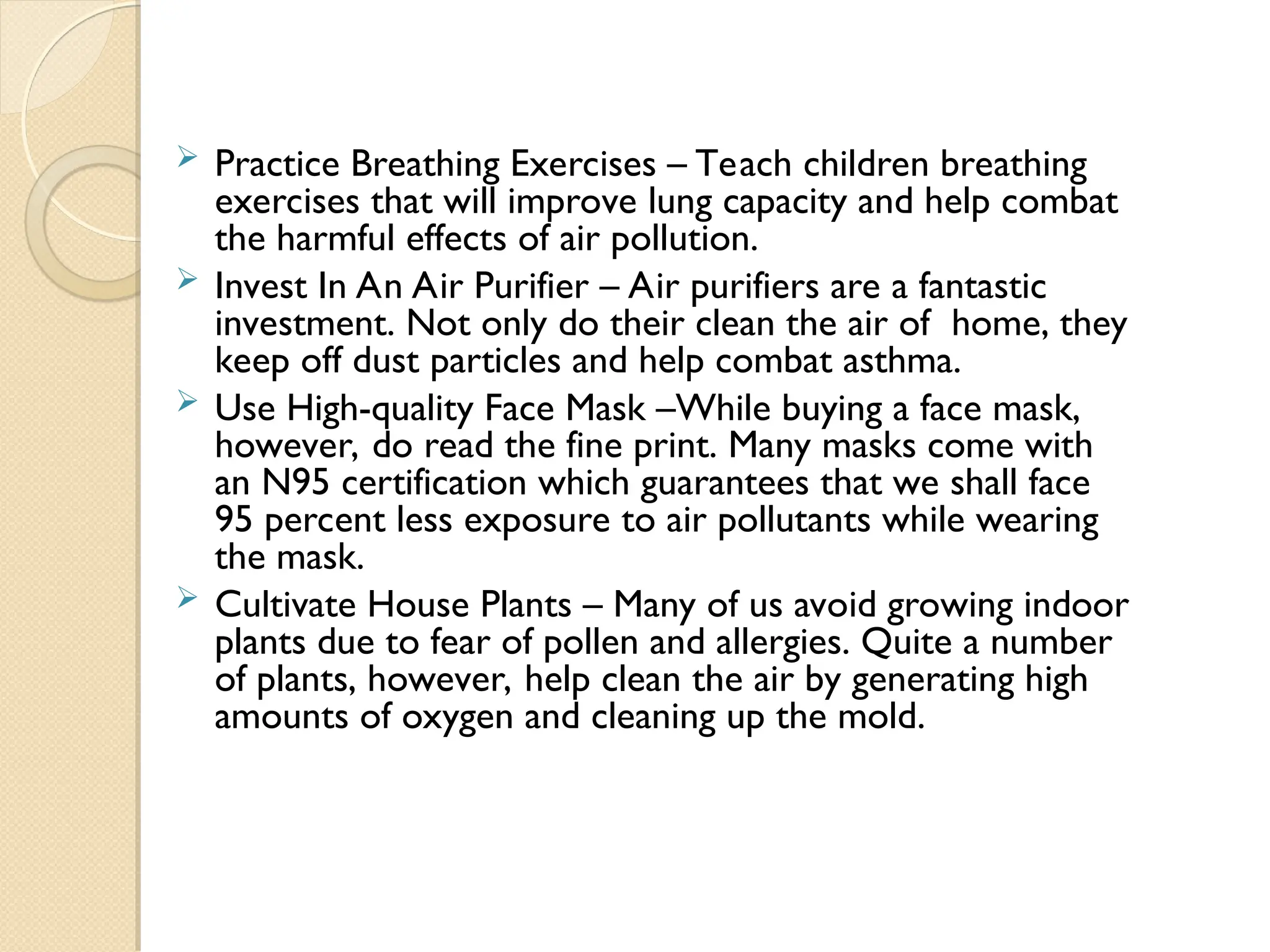  Practice Breathing Exercises – Teach children breathing
exercises that will improve lung capacity and help combat
the harmful effects of air pollution.
 Invest In An Air Purifier – Air purifiers are a fantastic
investment. Not only do their clean the air of home, they
keep off dust particles and help combat asthma.
 Use High-quality Face Mask –While buying a face mask,
however, do read the fine print. Many masks come with
an N95 certification which guarantees that we shall face
95 percent less exposure to air pollutants while wearing
the mask.
 Cultivate House Plants – Many of us avoid growing indoor
plants due to fear of pollen and allergies. Quite a number
of plants, however, help clean the air by generating high
amounts of oxygen and cleaning up the mold.
 