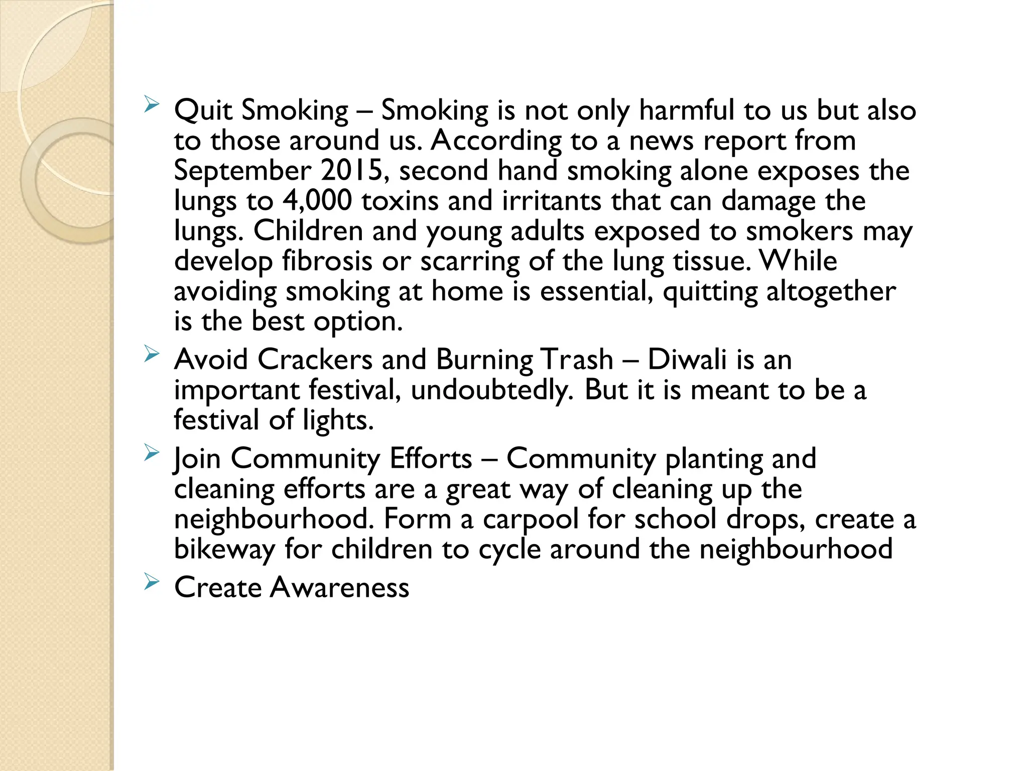  Quit Smoking – Smoking is not only harmful to us but also
to those around us. According to a news report from
September 2015, second hand smoking alone exposes the
lungs to 4,000 toxins and irritants that can damage the
lungs. Children and young adults exposed to smokers may
develop fibrosis or scarring of the lung tissue. While
avoiding smoking at home is essential, quitting altogether
is the best option.
 Avoid Crackers and Burning Trash – Diwali is an
important festival, undoubtedly. But it is meant to be a
festival of lights.
 Join Community Efforts – Community planting and
cleaning efforts are a great way of cleaning up the
neighbourhood. Form a carpool for school drops, create a
bikeway for children to cycle around the neighbourhood
 Create Awareness
 