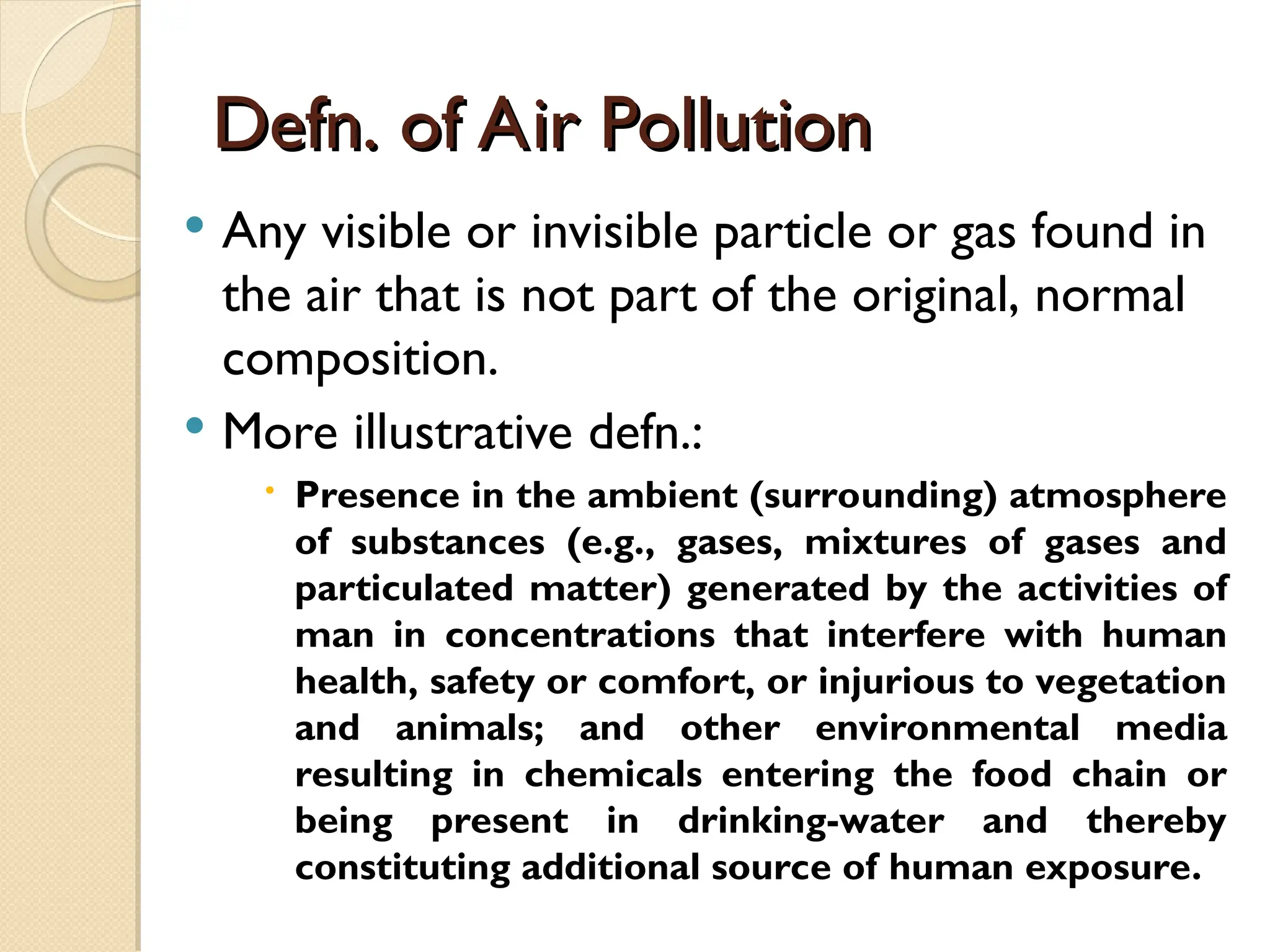 Defn. of Air Pollution
Defn. of Air Pollution
 Any visible or invisible particle or gas found in
the air that is not part of the original, normal
composition.
 More illustrative defn.:
 Presence in the ambient (surrounding) atmosphere
of substances (e.g., gases, mixtures of gases and
particulated matter) generated by the activities of
man in concentrations that interfere with human
health, safety or comfort, or injurious to vegetation
and animals; and other environmental media
resulting in chemicals entering the food chain or
being present in drinking-water and thereby
constituting additional source of human exposure.
 