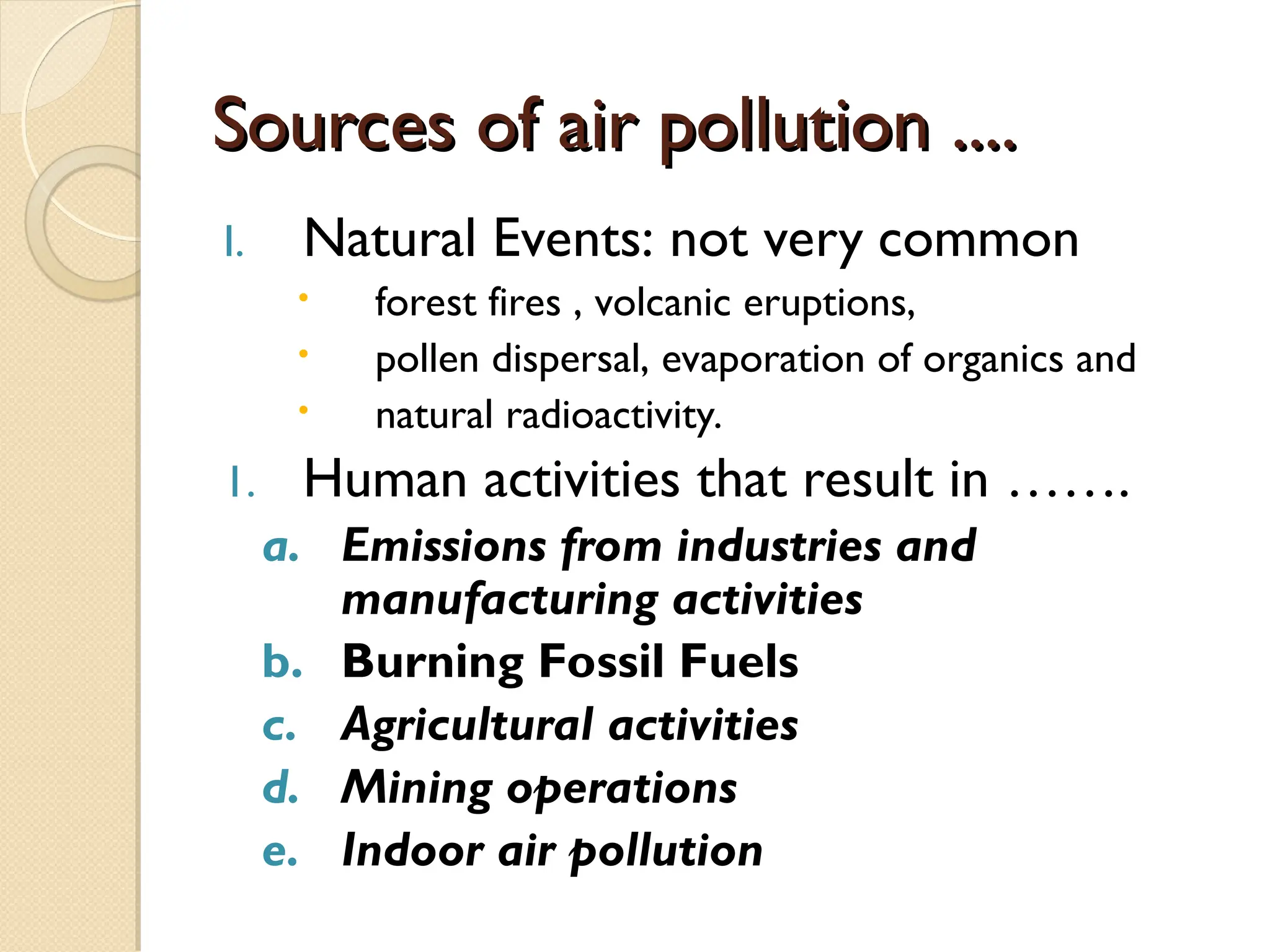 Sources of air pollution ....
Sources of air pollution ....
I. Natural Events: not very common
 forest fires , volcanic eruptions,
 pollen dispersal, evaporation of organics and
 natural radioactivity.
1. Human activities that result in …….
a. Emissions from industries and
manufacturing activities
b. Burning Fossil Fuels
c. Agricultural activities
d. Mining operations
e. Indoor air pollution
 
