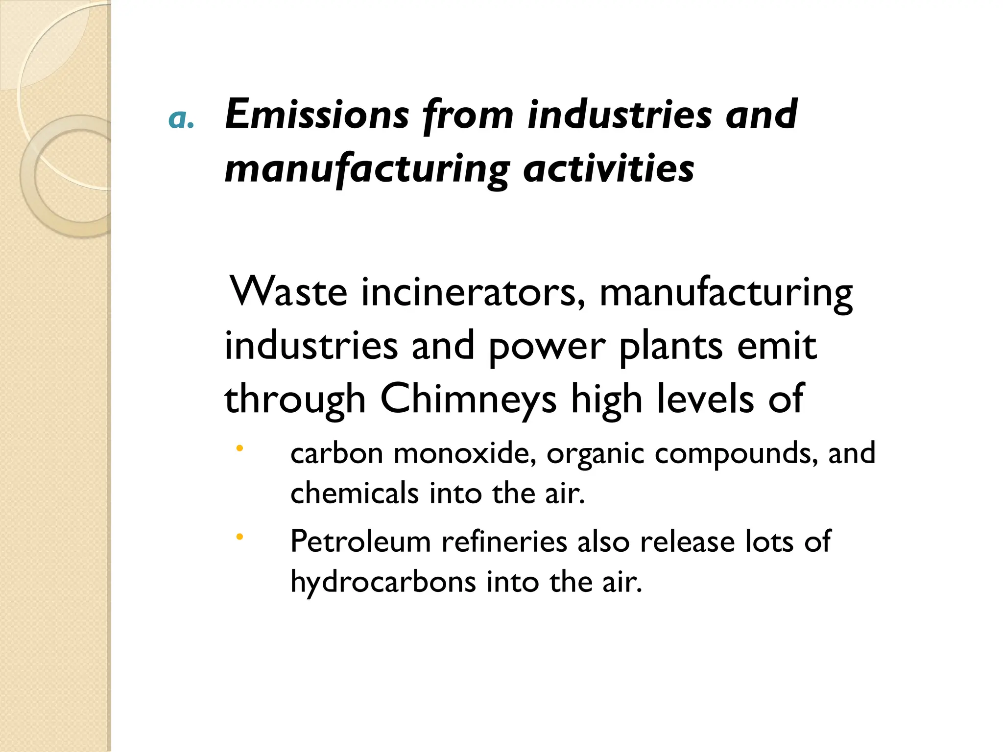 a. Emissions from industries and
manufacturing activities
Waste incinerators, manufacturing
industries and power plants emit
through Chimneys high levels of
 carbon monoxide, organic compounds, and
chemicals into the air.
 Petroleum refineries also release lots of
hydrocarbons into the air.
 