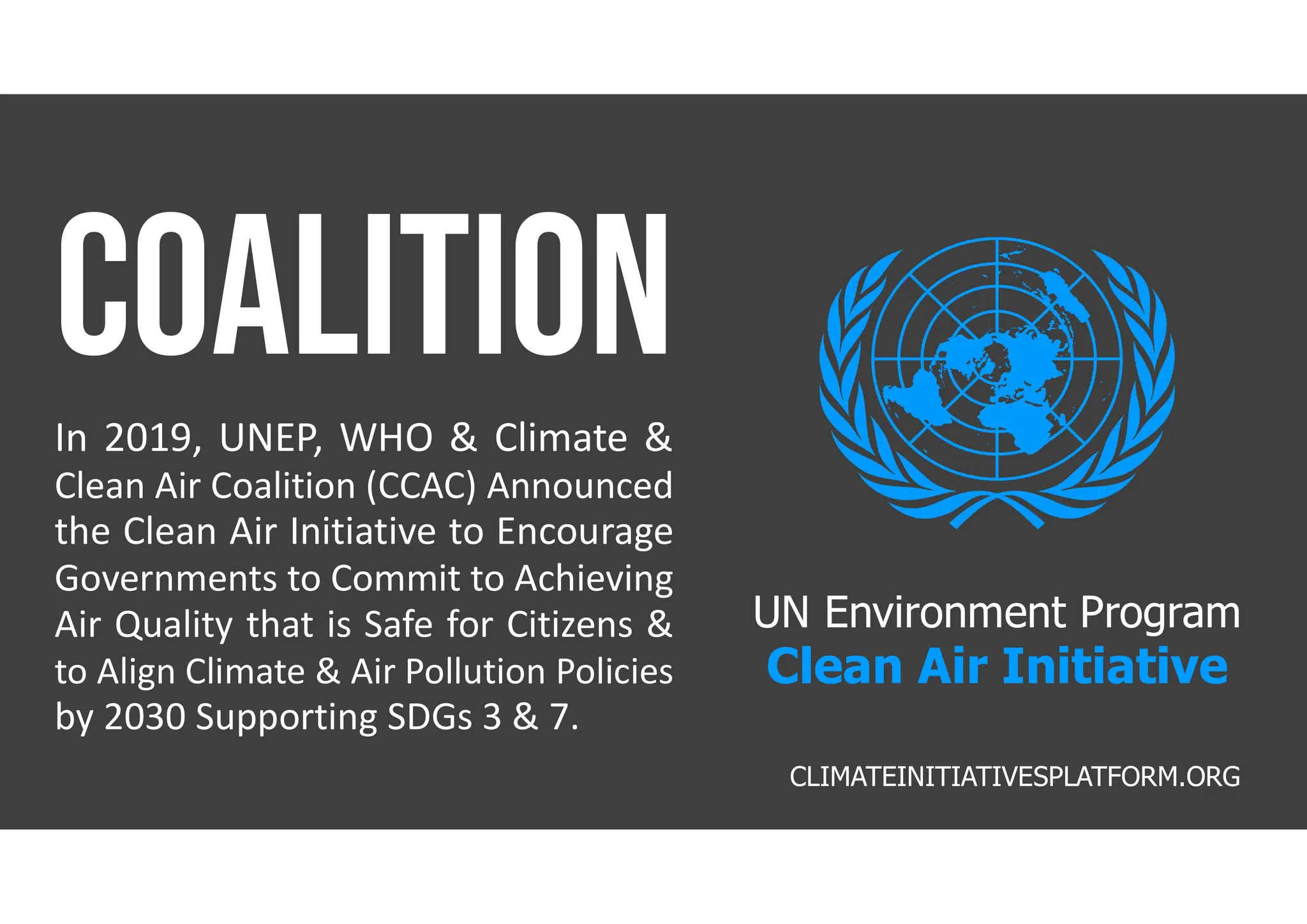 UN Environment Program
Clean Air Initiative
In 2019, UNEP, WHO & Climate &
Clean Air Coalition (CCAC) Announced
the Clean Air Initiative to Encourage
Governments to Commit to Achieving
Air Quality that is Safe for Citizens &
to Align Climate & Air Pollution Policies
by 2030 Supporting SDGs 3 & 7.
CLIMATEINITIATIVESPLATFORM.ORG
 
