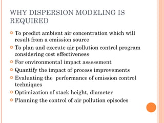 WHY DISPERSION MODELING IS REQUIRED To predict ambient air concentration which will result from a emission source To plan and execute air pollution control program considering cost effectiveness For environmental impact assessment Quantify the impact of process improvements Evaluating the  performance of emission control techniques Optimization of stack height, diameter Planning the control of air pollution episodes  