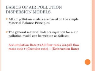 BASICS OF AIR POLLUTION DISPERSION MODELS All air pollution models are based on the simple Material Balance Principles The general material balance equation for a air pollution model can be written as follows: Accumulation Rate = (All flow rates in)-(All flow rates out) + (Creation rate) – (Destruction Rate) 