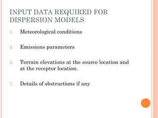 INPUT DATA REQUIRED FOR DISPERSION MODELS Meteorological conditions Emissions parameters Terrain elevations at the source location and at the receptor location. Details of obstructions if any 