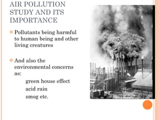 Pollutants being harmful to human being and other living creatures And also the environmental concerns as: green house effect acid rain smog etc. AIR POLLUTION STUDY AND ITS IMPORTANCE 