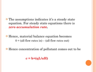 The assumptions indicates it’s a steady state equation. For steady state equations there is  zero accumulation rate . Hence, material balance equation becomes 0 = (all flow rates in) – (all flow rates out) Hence concentration of pollutant comes out to be   c = b+(qL/uH) 