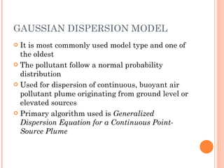 GAUSSIAN DISPERSION MODEL It is most commonly used model type and one of the oldest The pollutant follow a normal probability distribution Used for dispersion of continuous, buoyant air pollutant plume originating from ground level or elevated sources Primary algorithm used is  Generalized Dispersion Equation for a Continuous Point-Source Plume 