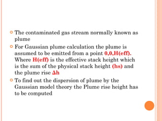 The contaminated gas stream normally known as plume For Gaussian plume calculation the plume is assumed to be emitted from a point  0,0,H(eff).  Where  H(eff)   is the effective stack height which is the sum of the physical stack height  (hs)   and the plume rise   Δh To find out the dispersion of plume by the Gaussian model theory the Plume rise height has to be computed 