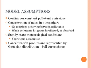 MODEL ASSUMPTIONS Continuous constant pollutant emissions Conservation of mass in atmosphere No reactions occurring between pollutants When pollutants hit ground: reflected, or absorbed Steady-state meteorological conditions Short term assumption Concentration profiles are represented by Gaussian distribution—bell curve shape 