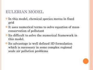 EULERIAN MODEL In this model, chemical species moves in fixed grid It uses numerical terms to solve equation of mass conservation of pollutant Its difficult to solve the numerical framework in this model. Its advantage is well defined 3D formulation which is necessary in some complex regional scale air pollution problems 