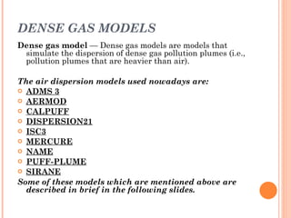 DENSE GAS MODELS Dense gas model  — Dense gas models are models that simulate the dispersion of dense gas pollution plumes (i.e., pollution plumes that are heavier than air).  The air dispersion models used nowadays are: ADMS 3 AERMOD CALPUFF DISPERSION21 ISC3 MERCURE NAME PUFF-PLUME SIRANE Some of these models which are mentioned above are described in brief in the following slides.  