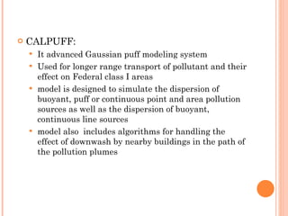 CALPUFF: It advanced Gaussian puff modeling system Used for longer range transport of pollutant and their effect on Federal class I areas model is designed to simulate the dispersion of buoyant, puff or continuous point and area pollution sources as well as the dispersion of buoyant, continuous line sources model also  includes algorithms for handling the effect of downwash by nearby buildings in the path of the pollution plumes 