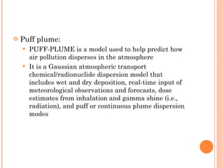 Puff plume: PUFF-PLUME is a model used to help predict how air pollution disperses in the atmosphere It is a Gaussian atmospheric transport chemical/radionuclide dispersion model that includes wet and dry deposition, real-time input of meteorological observations and forecasts, dose estimates from inhalation and gamma shine (i.e., radiation), and puff or continuous plume dispersion modes 