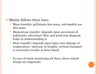 Mainly follows three laws: Mass transfer: pollutants has mass, and models use this mass Momentum transfer: depends upon movement of pollutants, advection= flow and wind rose diagram helps in understanding it Heat transfer: depends upon lapse rate (change of temperature / increase in height), vertical transport is convective results in heat island In case of stack monitoring all these above stated things are important 