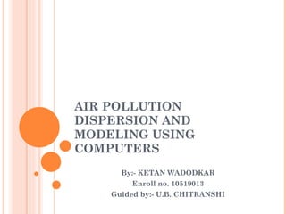 AIR POLLUTION DISPERSION AND MODELING USING COMPUTERS By:- KETAN WADODKAR Enroll no. 10519013 Guided by:- U.B. CHITRANSHI 