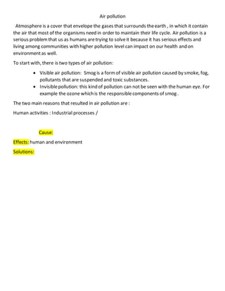 Air pollution
Atmosphere is a cover that envelope the gases that surrounds theearth , in which it contain
the air that most of the organisms need in order to maintain their life cycle. Air pollution is a
serious problemthat us as humans aretrying to solveit because it has serious effects and
living among communities with higher pollution level can impact on our health and on
environmentas well.
To start with, there is two types of air pollution:
 Visible air pollution: Smog is a formof visible air pollution caused by smoke, fog,
pollutants that are suspended and toxic substances.
 Invisiblepollution: this kind of pollution can not be seen with the human eye. For
example the ozone which is the responsiblecomponents of smog .
The two main reasons that resulted in air pollution are :
Human activities : Industrial processes /
Cause:
Effects: human and environment
Solutions:
 