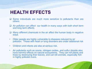  Some individuals are much more sensitive to pollutants than are
others.

 Air pollution can affect our health in many ways with both short term
and long term effects.
 Many different chemicals in the air affect the human body in negative
ways.
•

Older people are highly vulnerable to diseases induced by air
pollution. Those with heart or lung disorders are under additional risk

•

Children and infants are also at serious risk.

•

Air pollutants such as ozone, nitrogen oxides, and sulfur dioxide also
have harmful effects on natural ecosystems. They can kill plants and
trees by destroying their leaves, and can kill animals, especially fish
in highly polluted rivers.

 