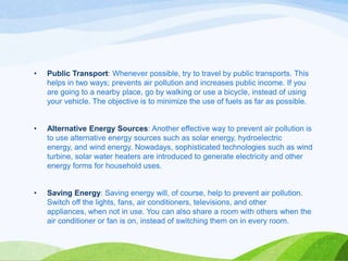 •

Public Transport: Whenever possible, try to travel by public transports. This
helps in two ways; prevents air pollution and increases public income. If you
are going to a nearby place, go by walking or use a bicycle, instead of using
your vehicle. The objective is to minimize the use of fuels as far as possible.

•

Alternative Energy Sources: Another effective way to prevent air pollution is
to use alternative energy sources such as solar energy, hydroelectric
energy, and wind energy. Nowadays, sophisticated technologies such as wind
turbine, solar water heaters are introduced to generate electricity and other
energy forms for household uses.

•

Saving Energy: Saving energy will, of course, help to prevent air pollution.
Switch off the lights, fans, air conditioners, televisions, and other
appliances, when not in use. You can also share a room with others when the
air conditioner or fan is on, instead of switching them on in every room.

 