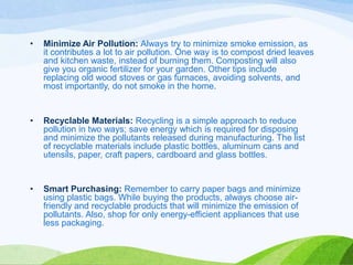 •

Minimize Air Pollution: Always try to minimize smoke emission, as
it contributes a lot to air pollution. One way is to compost dried leaves
and kitchen waste, instead of burning them. Composting will also
give you organic fertilizer for your garden. Other tips include
replacing old wood stoves or gas furnaces, avoiding solvents, and
most importantly, do not smoke in the home.

•

Recyclable Materials: Recycling is a simple approach to reduce
pollution in two ways; save energy which is required for disposing
and minimize the pollutants released during manufacturing. The list
of recyclable materials include plastic bottles, aluminum cans and
utensils, paper, craft papers, cardboard and glass bottles.

•

Smart Purchasing: Remember to carry paper bags and minimize
using plastic bags. While buying the products, always choose airfriendly and recyclable products that will minimize the emission of
pollutants. Also, shop for only energy-efficient appliances that use
less packaging.

 