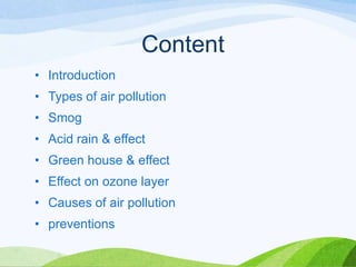 Content
• Introduction

• Types of air pollution
• Smog
• Acid rain & effect

• Green house & effect
• Effect on ozone layer
• Causes of air pollution

• preventions

 