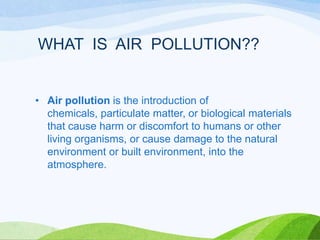 WHAT IS AIR POLLUTION??

• Air pollution is the introduction of
chemicals, particulate matter, or biological materials
that cause harm or discomfort to humans or other
living organisms, or cause damage to the natural
environment or built environment, into the
atmosphere.

 