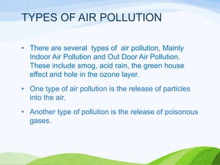 TYPES OF AIR POLLUTION
• There are several types of air pollution, Mainly
Indoor Air Pollution and Out Door Air Pollution.
These include smog, acid rain, the green house
effect and hole in the ozone layer.
• One type of air pollution is the release of particles
into the air.
• Another type of pollution is the release of poisonous
gases.

 