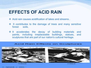 EFFECTS OF ACID RAIN
 Acid rain causes acidification of lakes and streams .
 It contributes to the damage of trees and many sensitive
forest
soils.
 It accelerates the decay of building materials
paints, including irreplaceable buildings, statues,
sculptures that are part of our nation's cultural heritage.

and
and

 