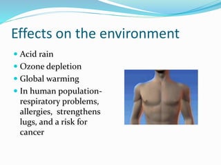 Effects on the environment
 Acid rain
 Ozone depletion
 Global warming
 In human population-
respiratory problems,
allergies, strengthens
lugs, and a risk for
cancer
 