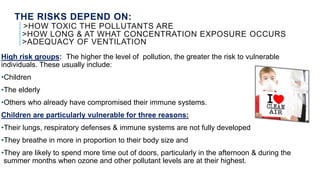 THE RISKS DEPEND ON:
>HOW TOXIC THE POLLUTANTS ARE
>HOW LONG & AT WHAT CONCENTRATION EXPOSURE OCCURS
>ADEQUACY OF VENTILATION
High risk groups: The higher the level of pollution, the greater the risk to vulnerable
individuals. These usually include:
•Children
•The elderly
•Others who already have compromised their immune systems.
Children are particularly vulnerable for three reasons:
•Their lungs, respiratory defenses & immune systems are not fully developed
•They breathe in more in proportion to their body size and
•They are likely to spend more time out of doors, particularly in the afternoon & during the
summer months when ozone and other pollutant levels are at their highest.
 