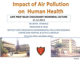 ECRD.IN
LATE PROF NILAY CHOUDHARY MEMORIAL LECTURE
21.12.2013
DR.AMITA ATHAVALE
PROFESSOR & HEAD
DEPT.OF CHEST MEDICINE & ENVIRONMENTAL POLLUTION RESEARCH
CENTRE,KEM HOSPITAL & SETH G.S.MEDICAL
COLLEGE,PAREL,MUMBAI,INDIA.
 