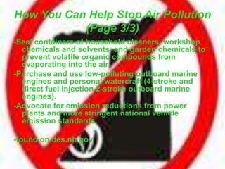How You Can Help Stop Air Pollution
(Page 3/3)
-Seal containers of household cleaners, workshop
chemicals and solvents, and garden chemicals to
prevent volatile organic compounds from
evaporating into the air.
-Purchase and use low-polluting outboard marine
engines and personal watercraft (4-stroke and
direct fuel injection 2-stroke outboard marine
engines).
-Advocate for emission reductions from power
plants and more stringent national vehicle
emission standards.
-found on des.nh.gov
 