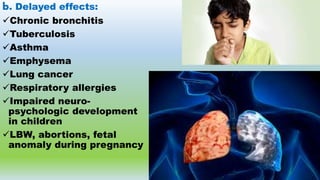 b. Delayed effects:
Chronic bronchitis
Tuberculosis
Asthma
Emphysema
Lung cancer
Respiratory allergies
Impaired neuro-
psychologic development
in children
LBW, abortions, fetal
anomaly during pregnancy
 