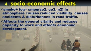 4. socio-economic effects
smoke+ fog= smog(so2, co3, n2) in
atmosphere causes reduced visibility causes
accidents & disturbances in road traffic.
Affects the general vitality and reduces
capacity to work and effects economic
development.
 